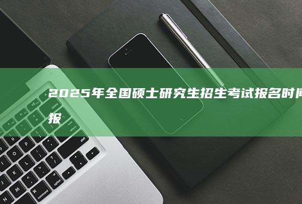 2025年全国硕士研究生招生考试报名时间及报名流程详解